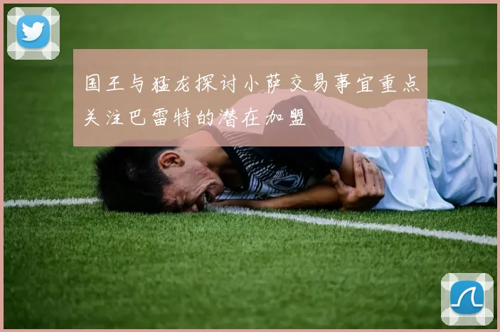 国王与猛龙探讨小萨交易事宜重点关注巴雷特的潜在加盟