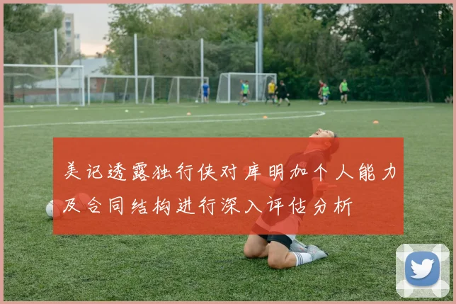 美记透露独行侠对库明加个人能力及合同结构进行深入评估分析
