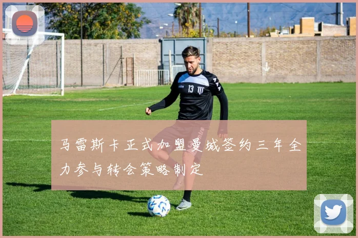 马雷斯卡正式加盟曼城签约三年全力参与转会策略制定