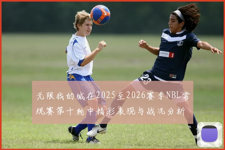 无限我的城在2025至2026赛季NBL常规赛第十轮中精彩表现与战况分析