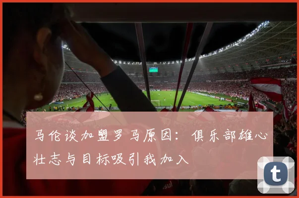 马伦谈加盟罗马原因：俱乐部雄心壮志与目标吸引我加入