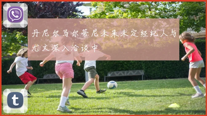 丹尼尔马尔蒂尼未来未定经纪人与尤文深入洽谈中