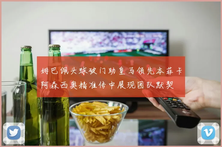 姆巴佩头球破门助皇马领先本菲卡阿森西奥精准传中展现团队默契