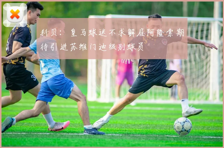科贝：皇马球迷不求解雇阿隆索期待引进苏维门迪级别球员