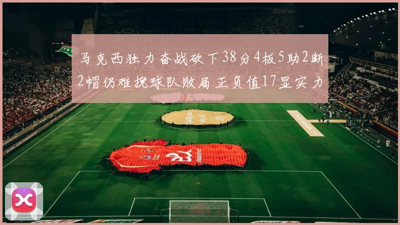 马克西独力奋战砍下38分4板5助2断2帽仍难挽球队败局正负值17显实力