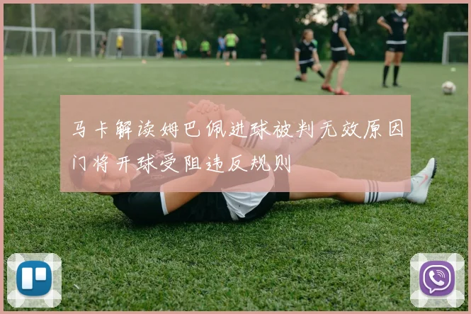 马卡解读姆巴佩进球被判无效原因门将开球受阻违反规则