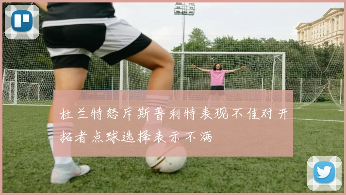 杜兰特怒斥斯普利特表现不佳对开拓者点球选择表示不满