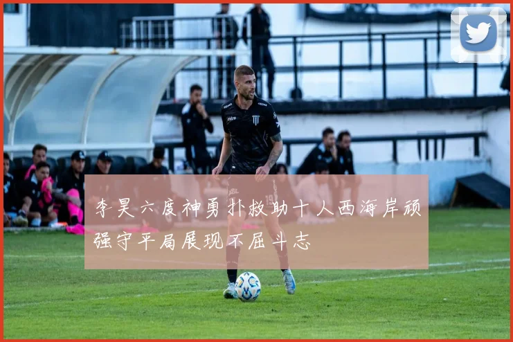 李昊六度神勇扑救助十人西海岸顽强守平局展现不屈斗志