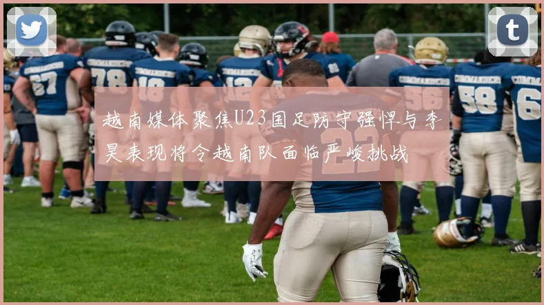 越南媒体聚焦U23国足防守强悍与李昊表现将令越南队面临严峻挑战