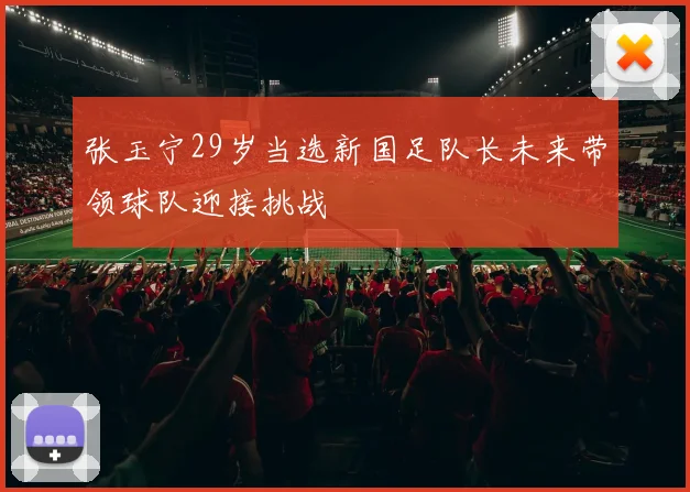 张玉宁29岁当选新国足队长未来带领球队迎接挑战