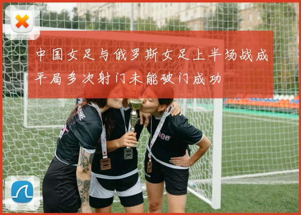 中国女足与俄罗斯女足上半场战成平局多次射门未能破门成功