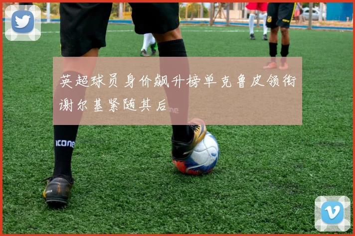 英超球员身价飙升榜单克鲁皮领衔谢尔基紧随其后