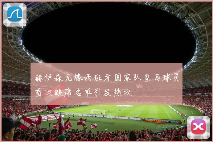 赫伊森无缘西班牙国家队皇马球员首次缺席名单引发热议
