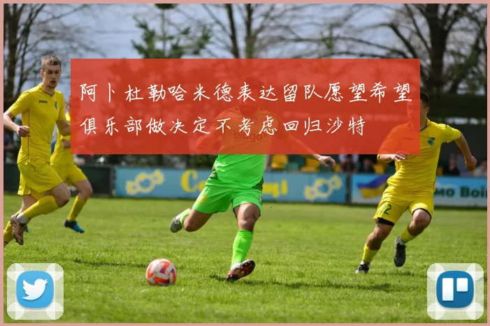 阿卜杜勒哈米德表达留队愿望希望俱乐部做决定不考虑回归沙特